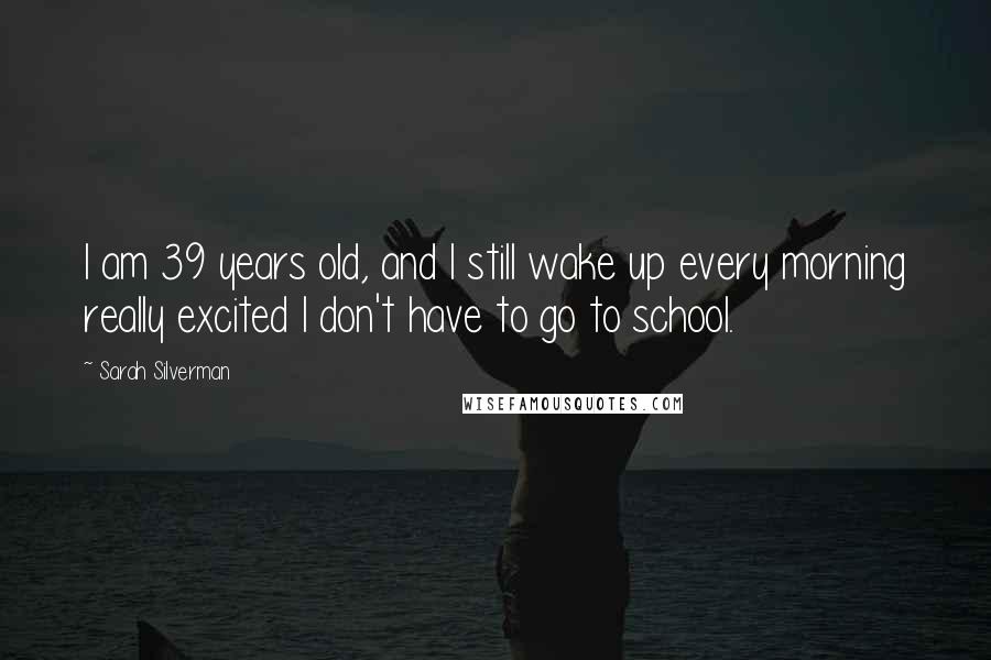 Sarah Silverman Quotes: I am 39 years old, and I still wake up every morning really excited I don't have to go to school.