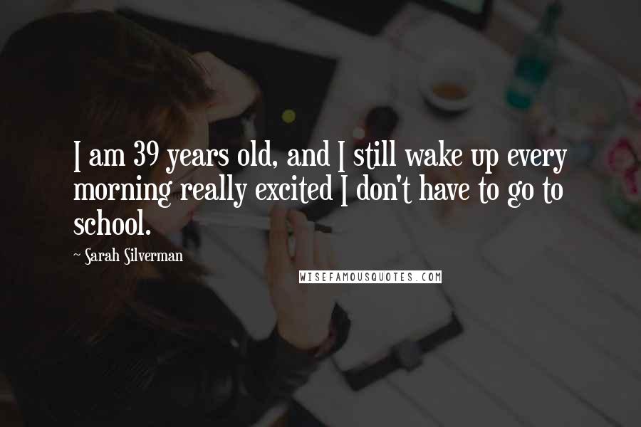 Sarah Silverman Quotes: I am 39 years old, and I still wake up every morning really excited I don't have to go to school.