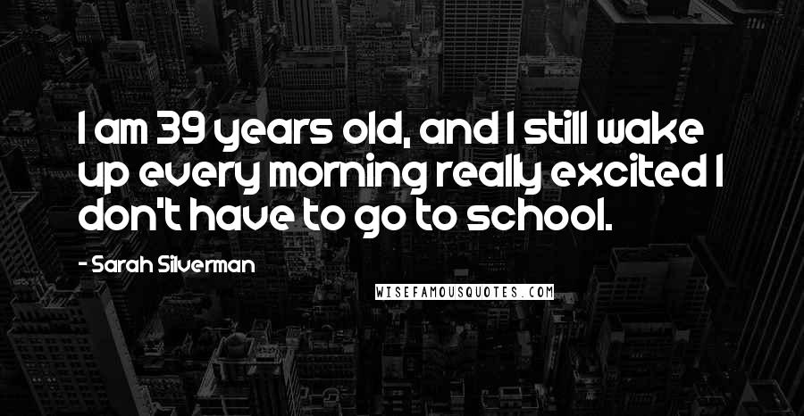 Sarah Silverman Quotes: I am 39 years old, and I still wake up every morning really excited I don't have to go to school.