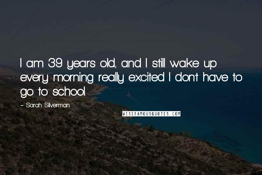 Sarah Silverman Quotes: I am 39 years old, and I still wake up every morning really excited I don't have to go to school.