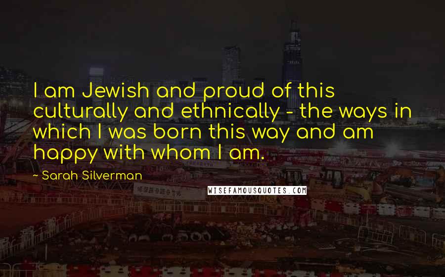 Sarah Silverman Quotes: I am Jewish and proud of this culturally and ethnically - the ways in which I was born this way and am happy with whom I am.