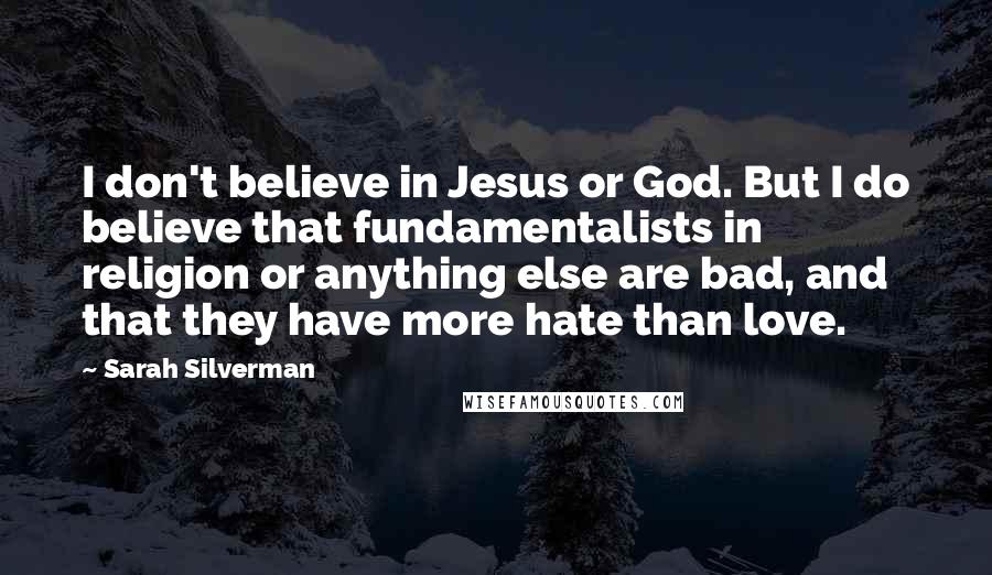 Sarah Silverman Quotes: I don't believe in Jesus or God. But I do believe that fundamentalists in religion or anything else are bad, and that they have more hate than love.