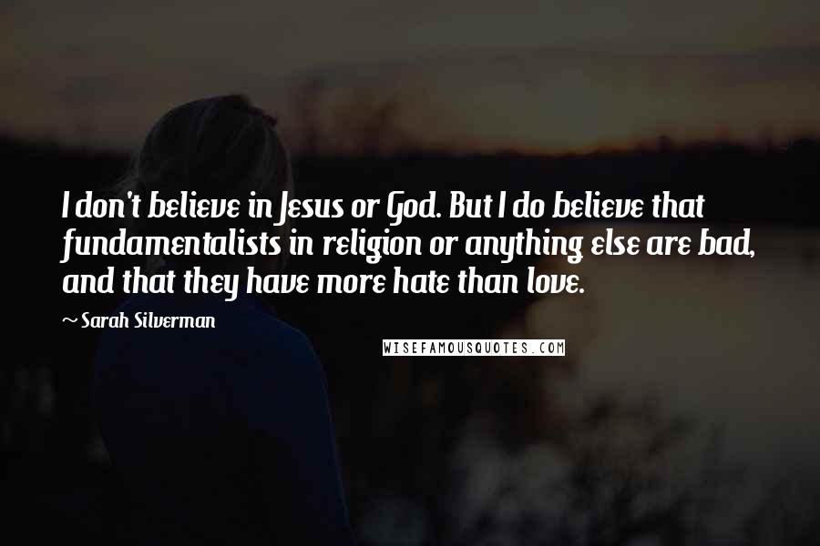 Sarah Silverman Quotes: I don't believe in Jesus or God. But I do believe that fundamentalists in religion or anything else are bad, and that they have more hate than love.