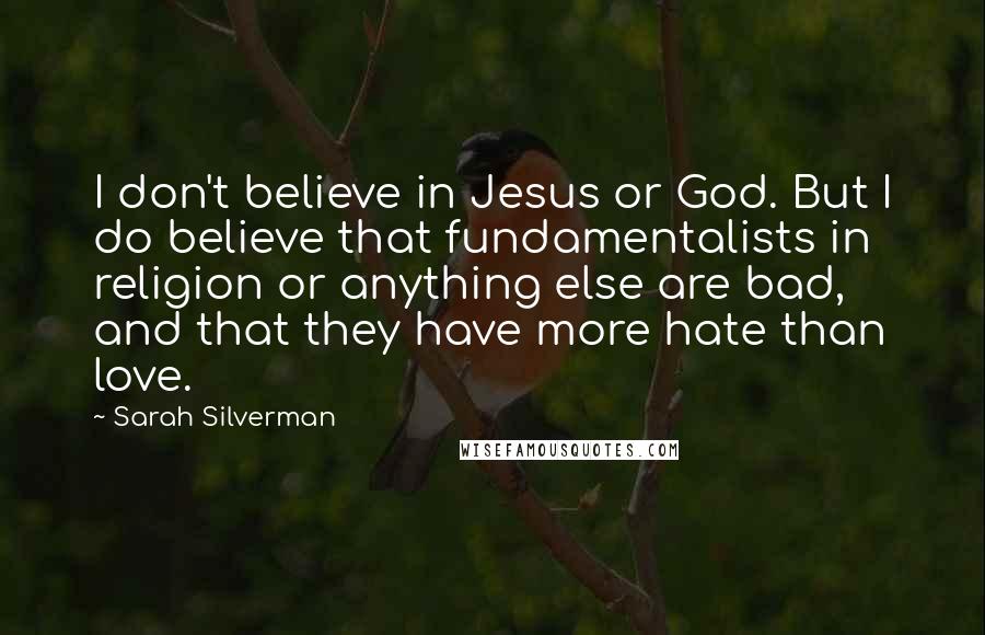 Sarah Silverman Quotes: I don't believe in Jesus or God. But I do believe that fundamentalists in religion or anything else are bad, and that they have more hate than love.