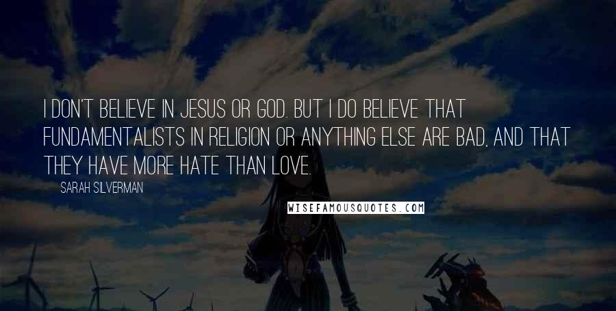 Sarah Silverman Quotes: I don't believe in Jesus or God. But I do believe that fundamentalists in religion or anything else are bad, and that they have more hate than love.