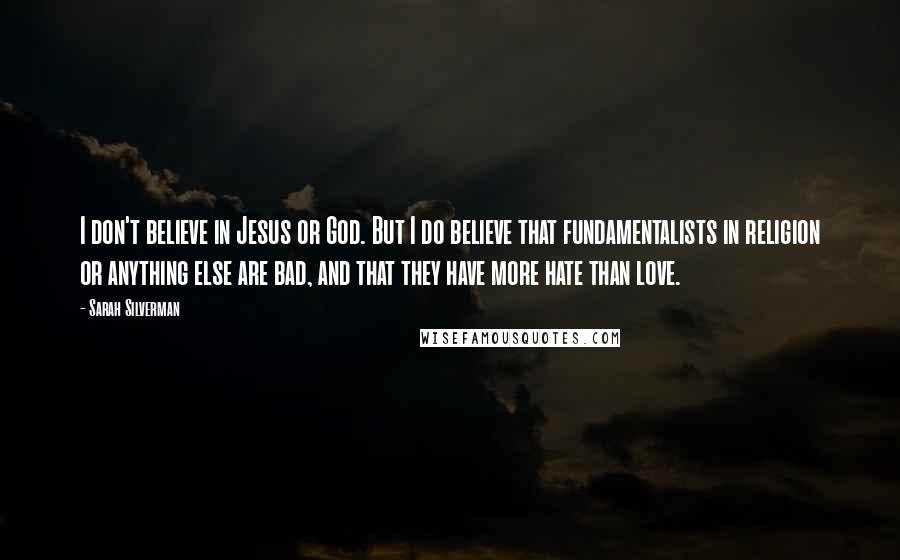 Sarah Silverman Quotes: I don't believe in Jesus or God. But I do believe that fundamentalists in religion or anything else are bad, and that they have more hate than love.