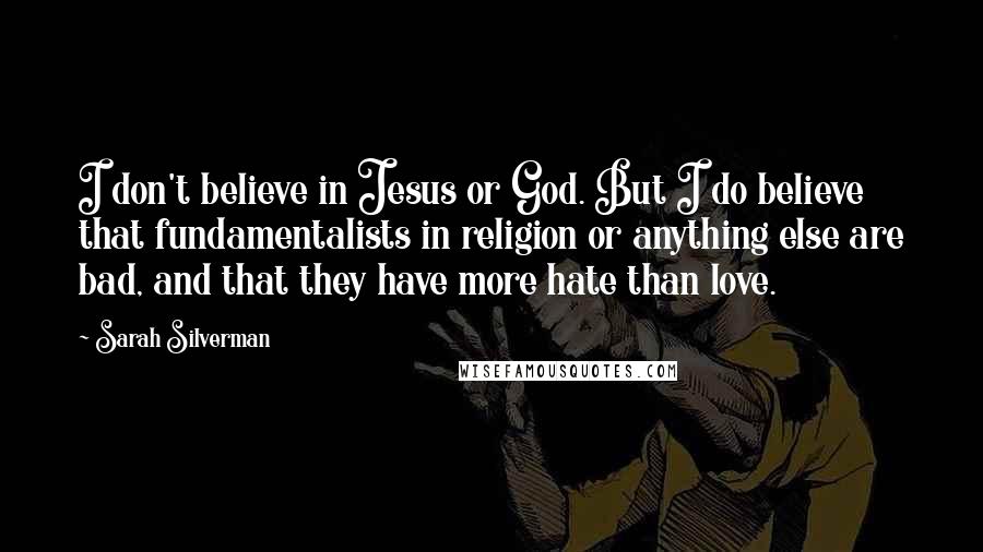 Sarah Silverman Quotes: I don't believe in Jesus or God. But I do believe that fundamentalists in religion or anything else are bad, and that they have more hate than love.