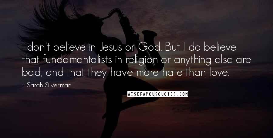 Sarah Silverman Quotes: I don't believe in Jesus or God. But I do believe that fundamentalists in religion or anything else are bad, and that they have more hate than love.