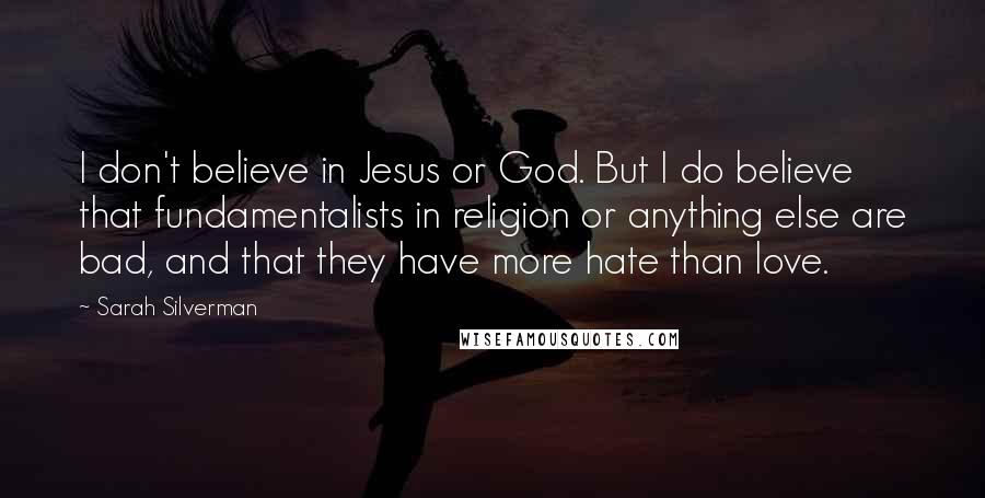 Sarah Silverman Quotes: I don't believe in Jesus or God. But I do believe that fundamentalists in religion or anything else are bad, and that they have more hate than love.