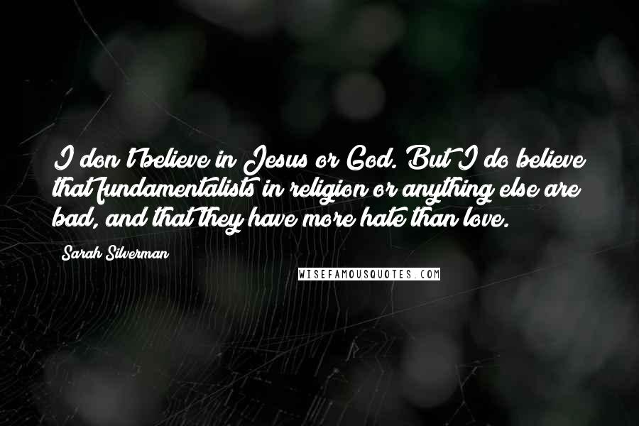 Sarah Silverman Quotes: I don't believe in Jesus or God. But I do believe that fundamentalists in religion or anything else are bad, and that they have more hate than love.