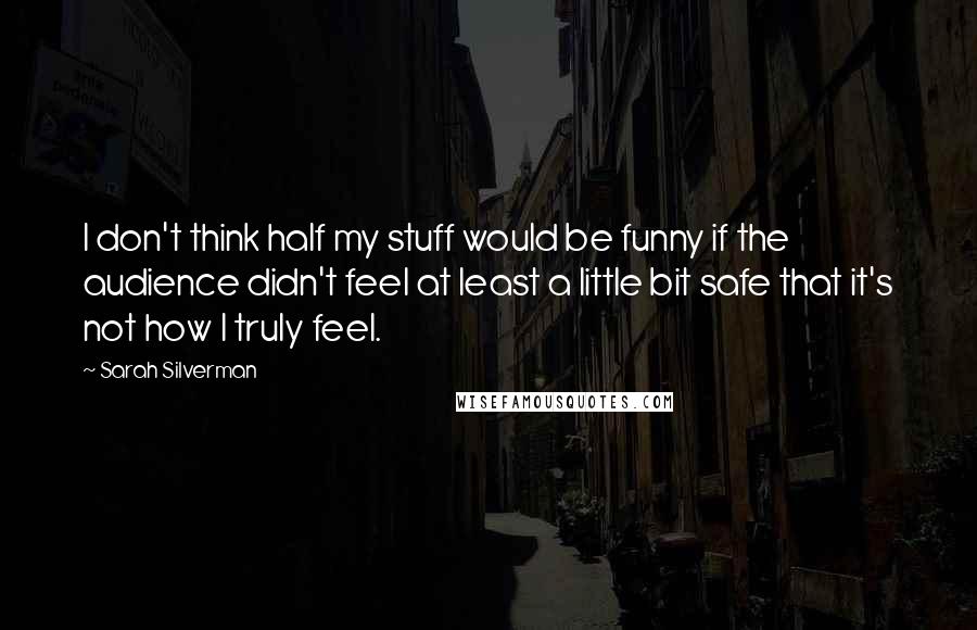 Sarah Silverman Quotes: I don't think half my stuff would be funny if the audience didn't feel at least a little bit safe that it's not how I truly feel.