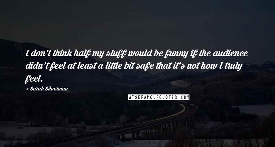 Sarah Silverman Quotes: I don't think half my stuff would be funny if the audience didn't feel at least a little bit safe that it's not how I truly feel.