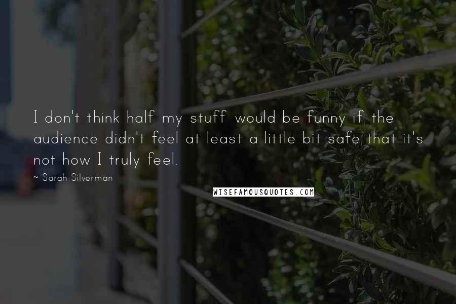 Sarah Silverman Quotes: I don't think half my stuff would be funny if the audience didn't feel at least a little bit safe that it's not how I truly feel.