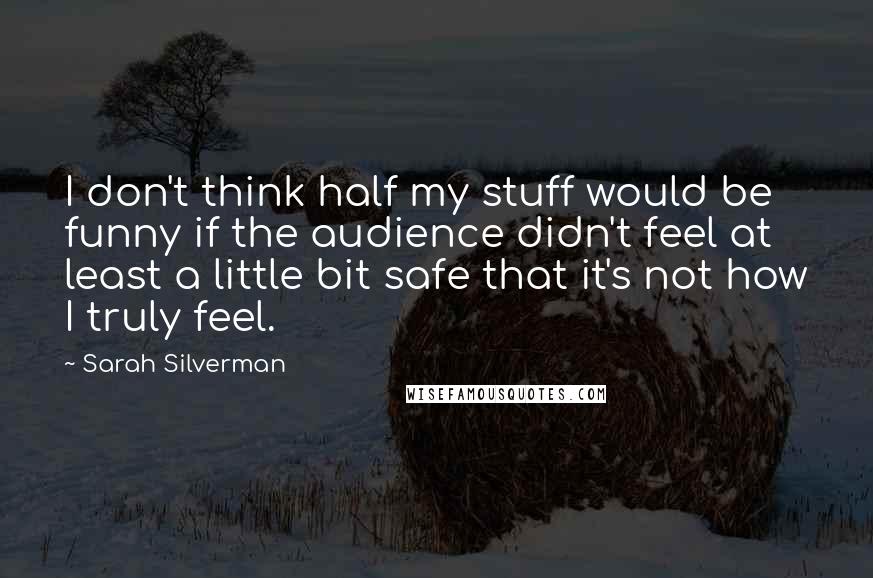 Sarah Silverman Quotes: I don't think half my stuff would be funny if the audience didn't feel at least a little bit safe that it's not how I truly feel.