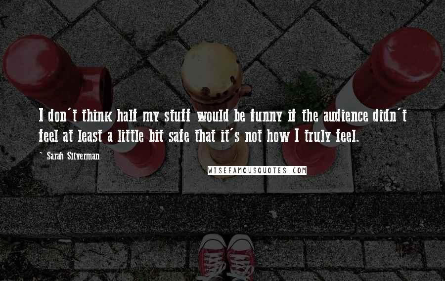 Sarah Silverman Quotes: I don't think half my stuff would be funny if the audience didn't feel at least a little bit safe that it's not how I truly feel.