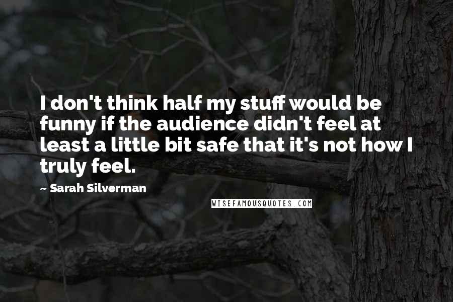 Sarah Silverman Quotes: I don't think half my stuff would be funny if the audience didn't feel at least a little bit safe that it's not how I truly feel.