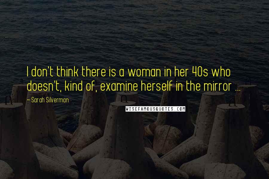 Sarah Silverman Quotes: I don't think there is a woman in her 40s who doesn't, kind of, examine herself in the mirror ...