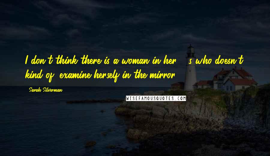 Sarah Silverman Quotes: I don't think there is a woman in her 40s who doesn't, kind of, examine herself in the mirror ...