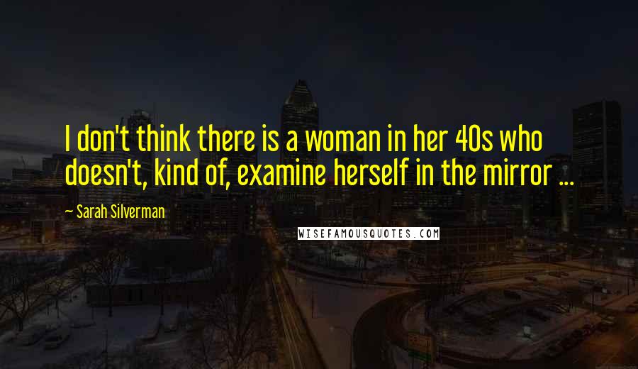 Sarah Silverman Quotes: I don't think there is a woman in her 40s who doesn't, kind of, examine herself in the mirror ...