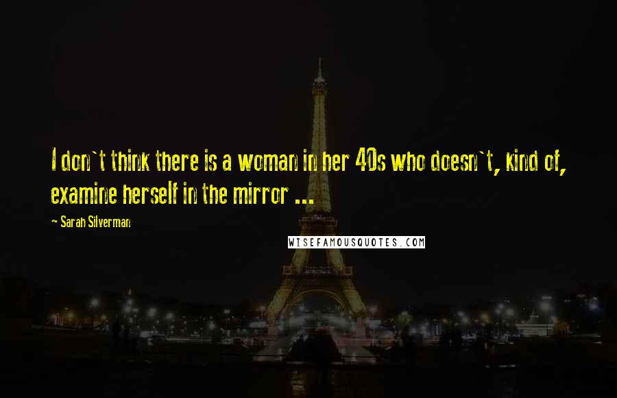 Sarah Silverman Quotes: I don't think there is a woman in her 40s who doesn't, kind of, examine herself in the mirror ...