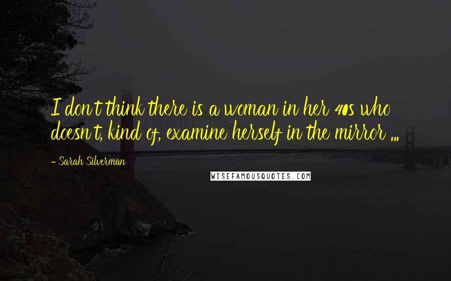 Sarah Silverman Quotes: I don't think there is a woman in her 40s who doesn't, kind of, examine herself in the mirror ...