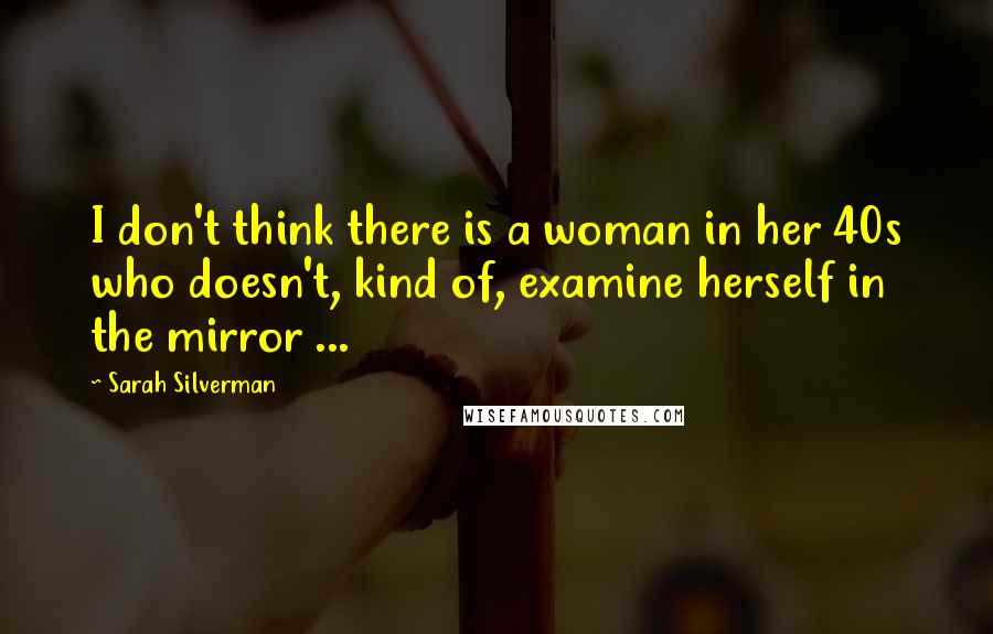 Sarah Silverman Quotes: I don't think there is a woman in her 40s who doesn't, kind of, examine herself in the mirror ...