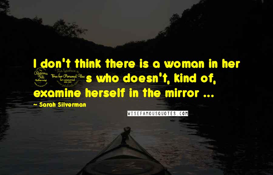 Sarah Silverman Quotes: I don't think there is a woman in her 40s who doesn't, kind of, examine herself in the mirror ...