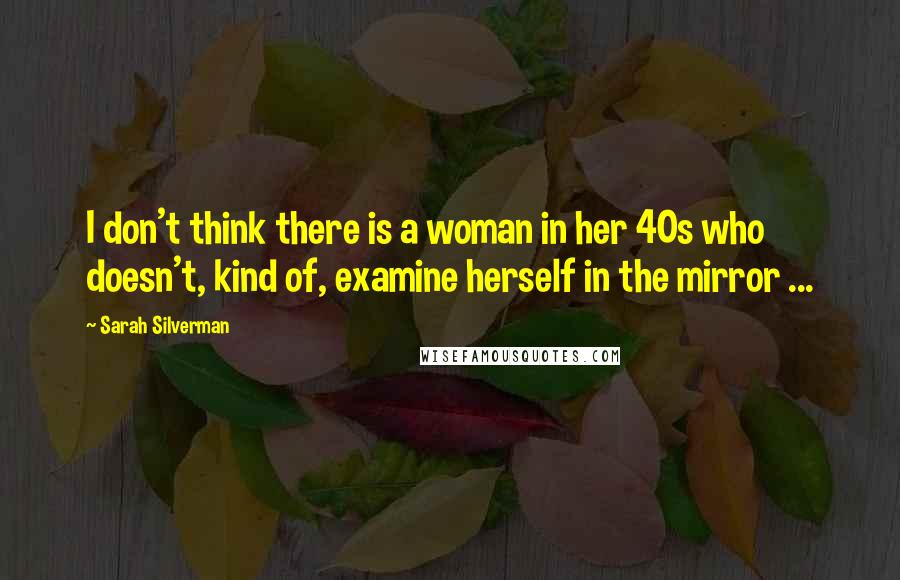 Sarah Silverman Quotes: I don't think there is a woman in her 40s who doesn't, kind of, examine herself in the mirror ...