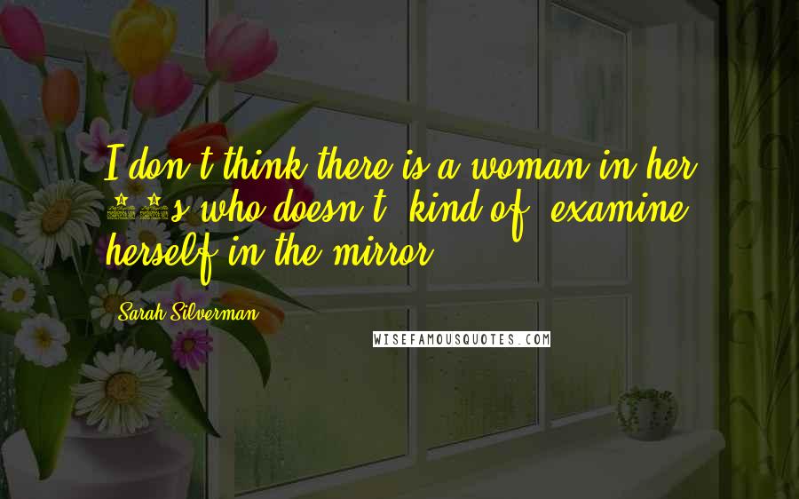 Sarah Silverman Quotes: I don't think there is a woman in her 40s who doesn't, kind of, examine herself in the mirror ...