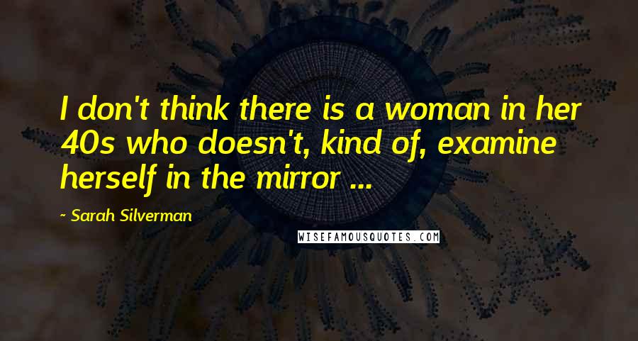 Sarah Silverman Quotes: I don't think there is a woman in her 40s who doesn't, kind of, examine herself in the mirror ...