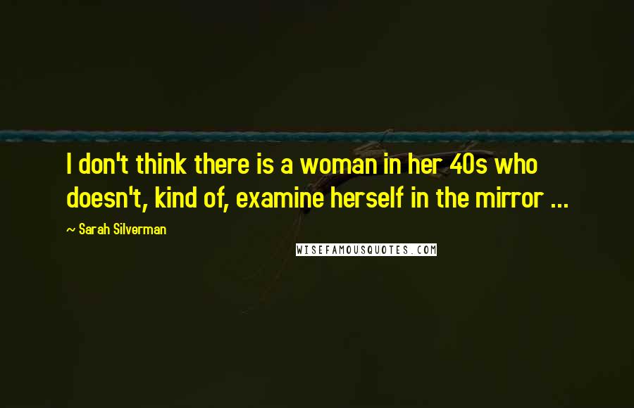 Sarah Silverman Quotes: I don't think there is a woman in her 40s who doesn't, kind of, examine herself in the mirror ...