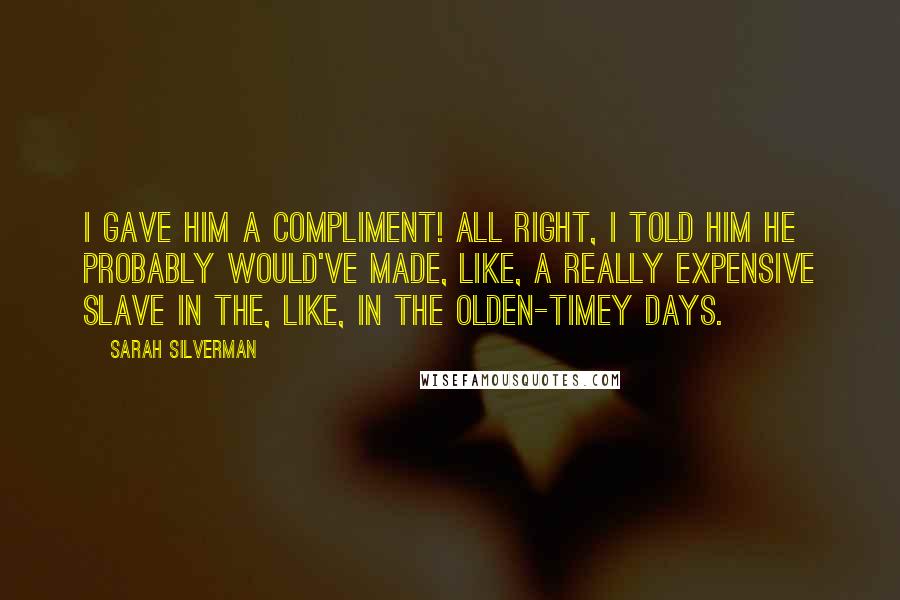 Sarah Silverman Quotes: I gave him a compliment! All right, I told him he probably would've made, like, a really expensive slave in the, like, in the olden-timey days.