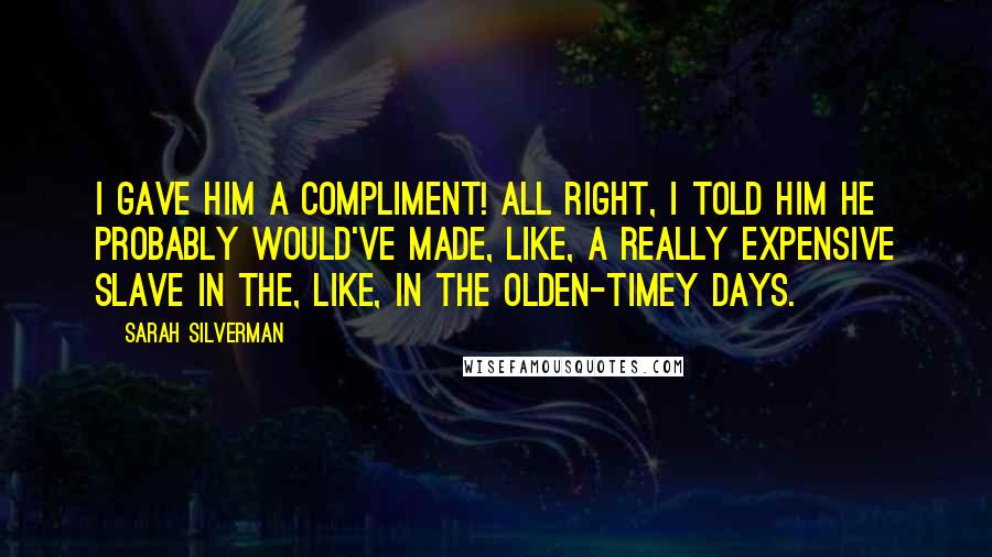 Sarah Silverman Quotes: I gave him a compliment! All right, I told him he probably would've made, like, a really expensive slave in the, like, in the olden-timey days.