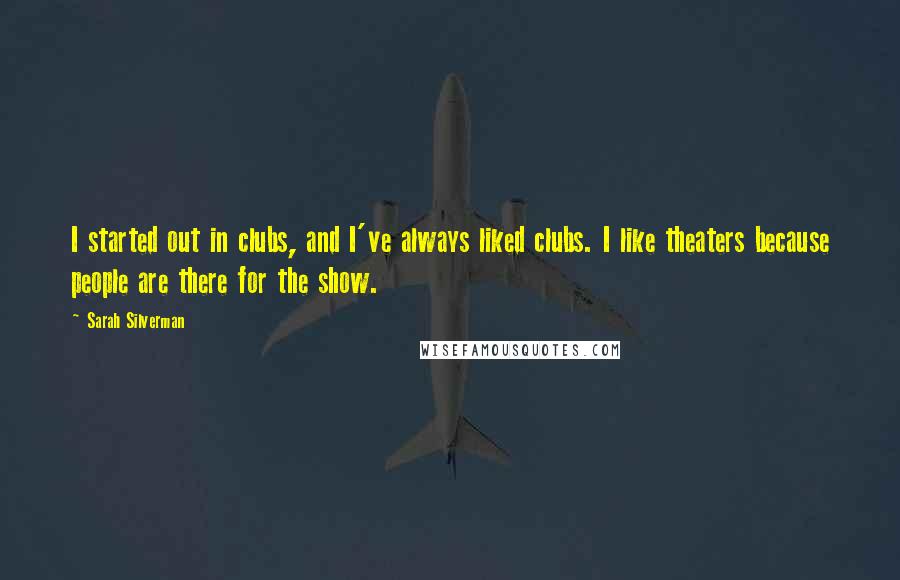 Sarah Silverman Quotes: I started out in clubs, and I've always liked clubs. I like theaters because people are there for the show.