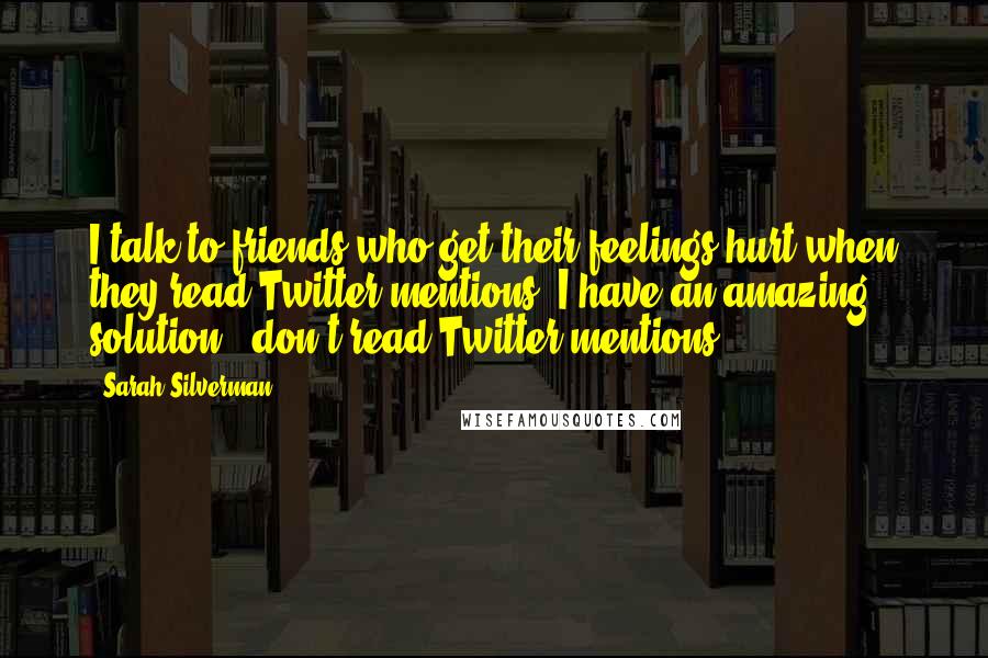 Sarah Silverman Quotes: I talk to friends who get their feelings hurt when they read Twitter mentions. I have an amazing solution - don't read Twitter mentions.