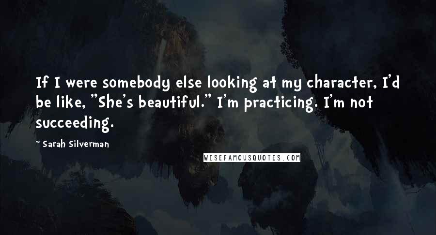 Sarah Silverman Quotes: If I were somebody else looking at my character, I'd be like, "She's beautiful." I'm practicing. I'm not succeeding.