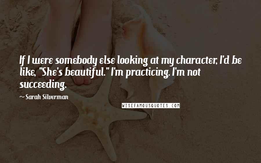Sarah Silverman Quotes: If I were somebody else looking at my character, I'd be like, "She's beautiful." I'm practicing. I'm not succeeding.