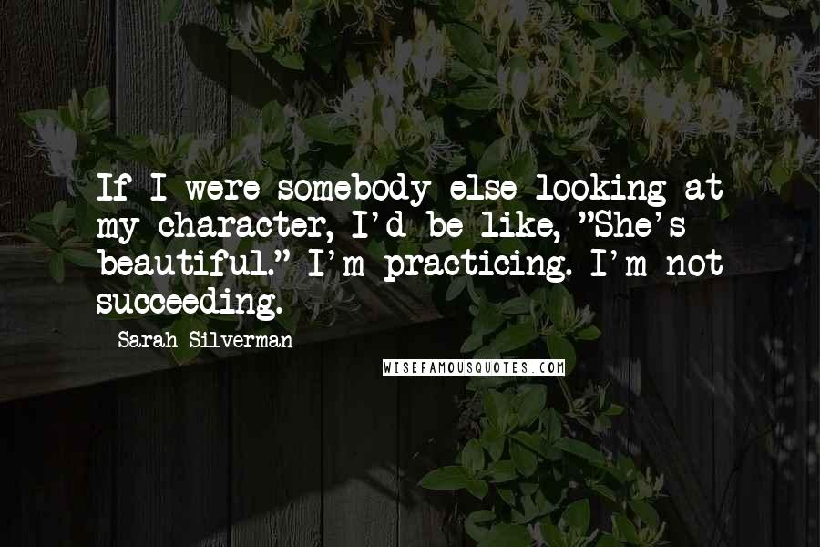 Sarah Silverman Quotes: If I were somebody else looking at my character, I'd be like, "She's beautiful." I'm practicing. I'm not succeeding.