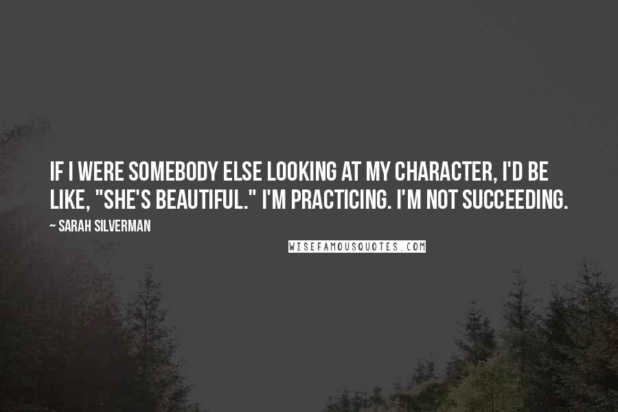 Sarah Silverman Quotes: If I were somebody else looking at my character, I'd be like, "She's beautiful." I'm practicing. I'm not succeeding.