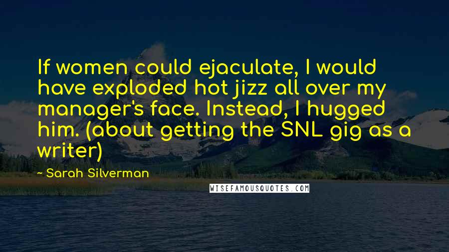 Sarah Silverman Quotes: If women could ejaculate, I would have exploded hot jizz all over my manager's face. Instead, I hugged him. (about getting the SNL gig as a writer)