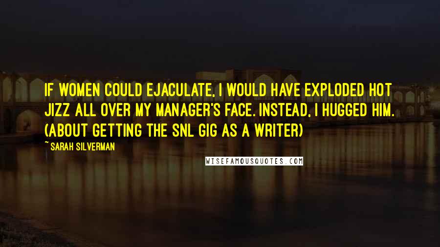 Sarah Silverman Quotes: If women could ejaculate, I would have exploded hot jizz all over my manager's face. Instead, I hugged him. (about getting the SNL gig as a writer)