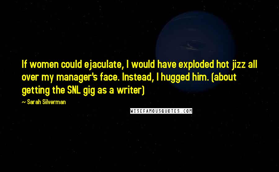 Sarah Silverman Quotes: If women could ejaculate, I would have exploded hot jizz all over my manager's face. Instead, I hugged him. (about getting the SNL gig as a writer)