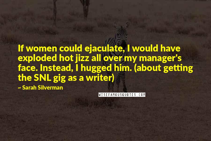 Sarah Silverman Quotes: If women could ejaculate, I would have exploded hot jizz all over my manager's face. Instead, I hugged him. (about getting the SNL gig as a writer)