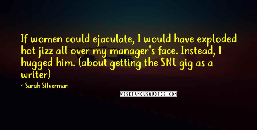 Sarah Silverman Quotes: If women could ejaculate, I would have exploded hot jizz all over my manager's face. Instead, I hugged him. (about getting the SNL gig as a writer)