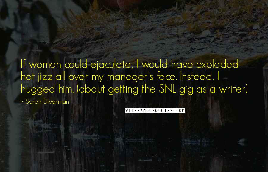 Sarah Silverman Quotes: If women could ejaculate, I would have exploded hot jizz all over my manager's face. Instead, I hugged him. (about getting the SNL gig as a writer)