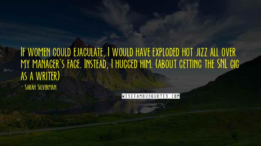 Sarah Silverman Quotes: If women could ejaculate, I would have exploded hot jizz all over my manager's face. Instead, I hugged him. (about getting the SNL gig as a writer)