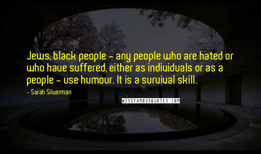 Sarah Silverman Quotes: Jews, black people - any people who are hated or who have suffered, either as individuals or as a people - use humour. It is a survival skill.