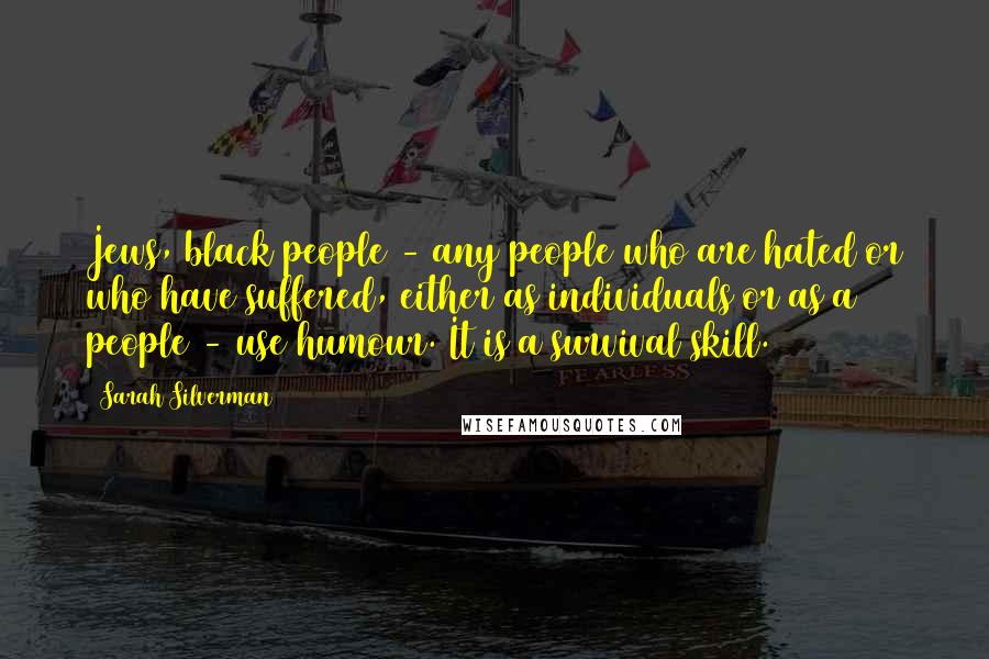 Sarah Silverman Quotes: Jews, black people - any people who are hated or who have suffered, either as individuals or as a people - use humour. It is a survival skill.