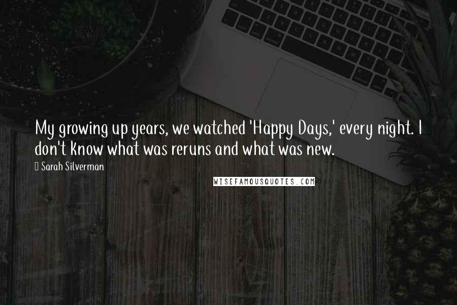 Sarah Silverman Quotes: My growing up years, we watched 'Happy Days,' every night. I don't know what was reruns and what was new.