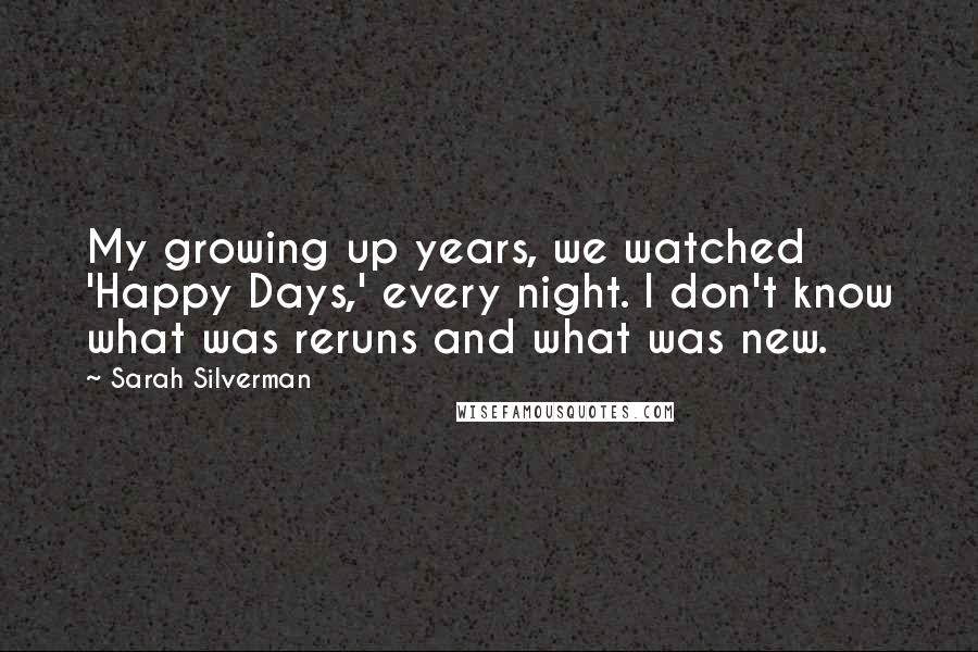Sarah Silverman Quotes: My growing up years, we watched 'Happy Days,' every night. I don't know what was reruns and what was new.